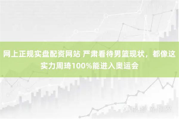 网上正规实盘配资网站 严肃看待男篮现状，都像这实力周琦100%能进入奥运会