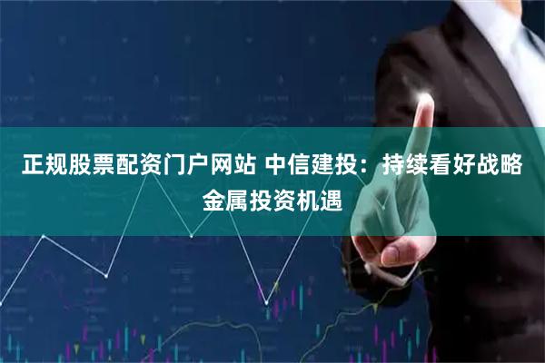正规股票配资门户网站 中信建投：持续看好战略金属投资机遇