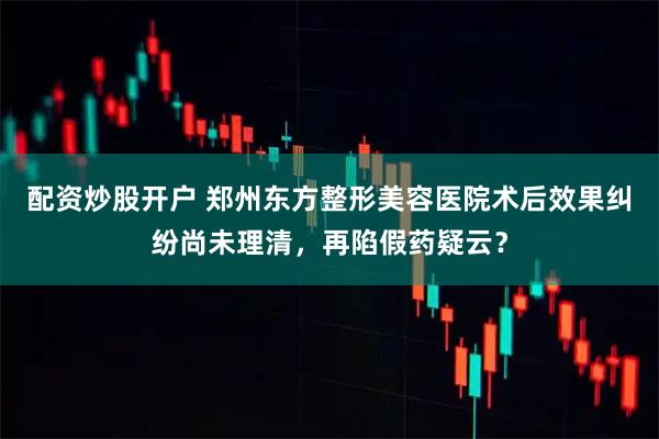 配资炒股开户 郑州东方整形美容医院术后效果纠纷尚未理清，再陷假药疑云？