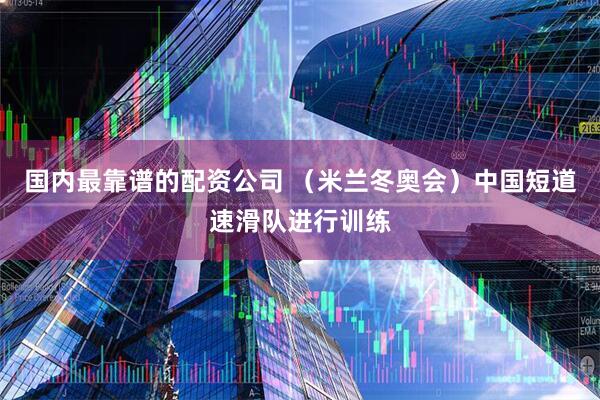 国内最靠谱的配资公司 （米兰冬奥会）中国短道速滑队进行训练