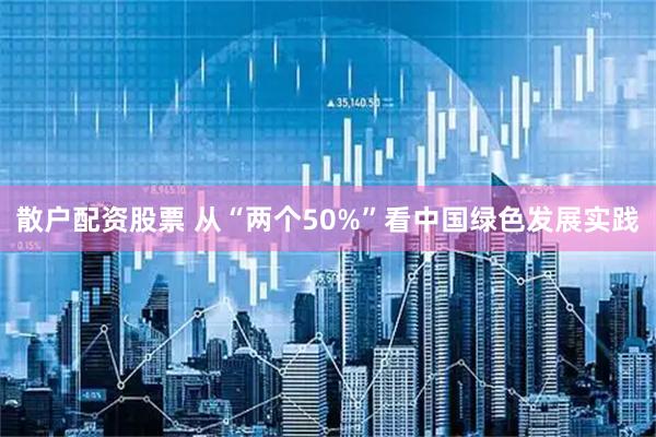 散户配资股票 从“两个50%”看中国绿色发展实践