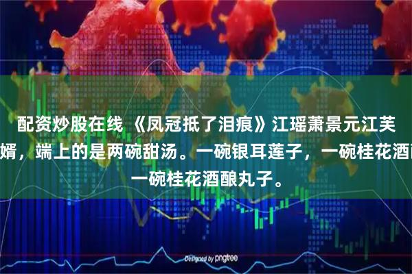 配资炒股在线 《凤冠抵了泪痕》江瑶萧景元江芙 丞相选婿，端上的是两碗甜汤。一碗银耳莲子，一碗桂花酒酿丸子。