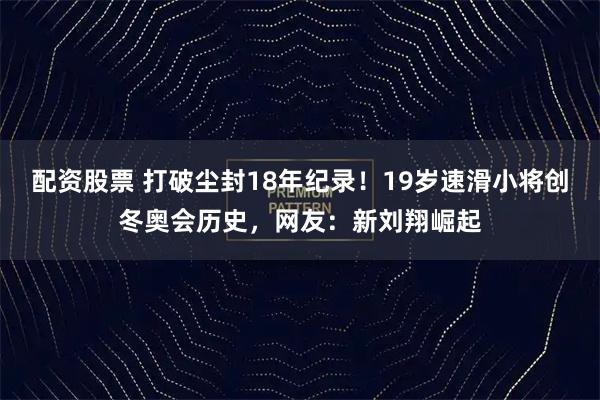 配资股票 打破尘封18年纪录！19岁速滑小将创冬奥会历史，网友：新刘翔崛起