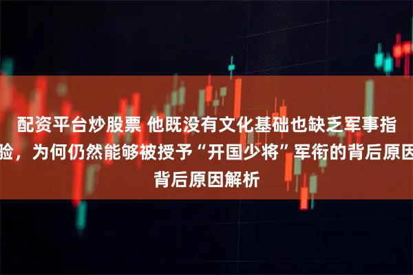 配资平台炒股票 他既没有文化基础也缺乏军事指挥经验，为何仍然能够被授予“开国少将”军衔的背后原因解析