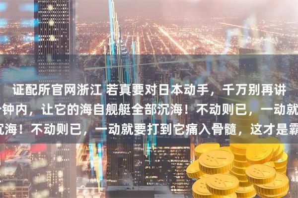 证配所官网浙江 若真要对日本动手，千万别再讲什么武德！必须在15分钟内，让它的海自舰艇全部沉海！不动则已，一动就要打到它痛入骨髓，这才是霸气！