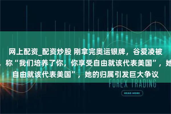 网上配资_配资炒股 刚拿完奥运银牌，谷爱凌被美国副总统直接点名，称“我们培养了你，你享受自由就该代表美国”，她的归属引发巨大争议