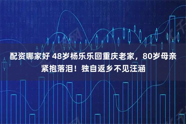 配资哪家好 48岁杨乐乐回重庆老家，80岁母亲紧抱落泪！独自返乡不见汪涵