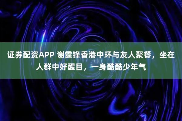 证券配资APP 谢霆锋香港中环与友人聚餐，坐在人群中好醒目，一身酷酷少年气