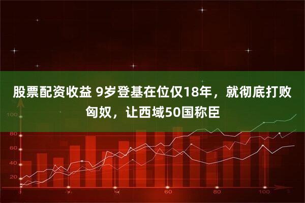 股票配资收益 9岁登基在位仅18年，就彻底打败匈奴，让西域50国称臣