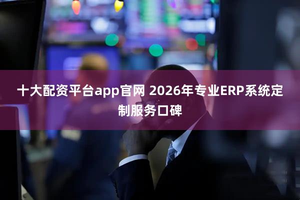 十大配资平台app官网 2026年专业ERP系统定制服务口碑