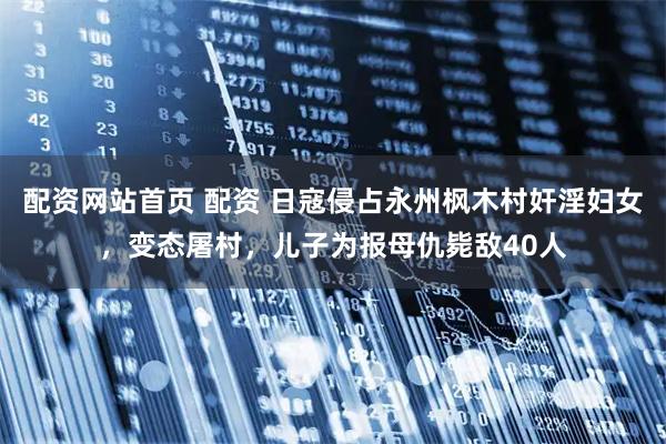 配资网站首页 配资 日寇侵占永州枫木村奸淫妇女，变态屠村，儿子为报母仇毙敌40人