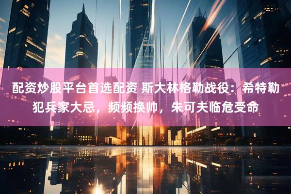 配资炒股平台首选配资 斯大林格勒战役：希特勒犯兵家大忌，频频换帅，朱可夫临危受命