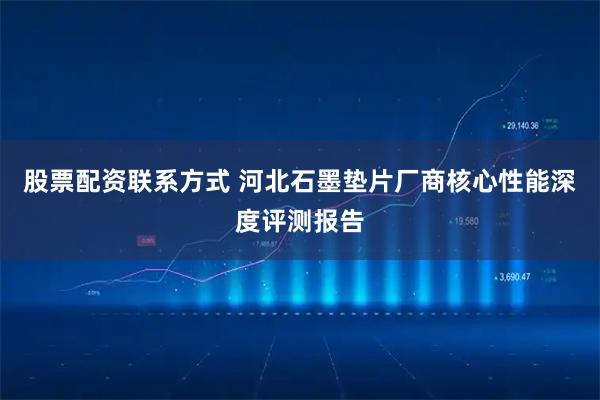 股票配资联系方式 河北石墨垫片厂商核心性能深度评测报告