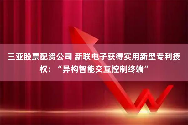 三亚股票配资公司 新联电子获得实用新型专利授权：“异构智能交互控制终端”