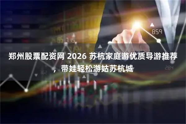 郑州股票配资网 2026 苏杭家庭游优质导游推荐，带娃轻松游姑苏杭城