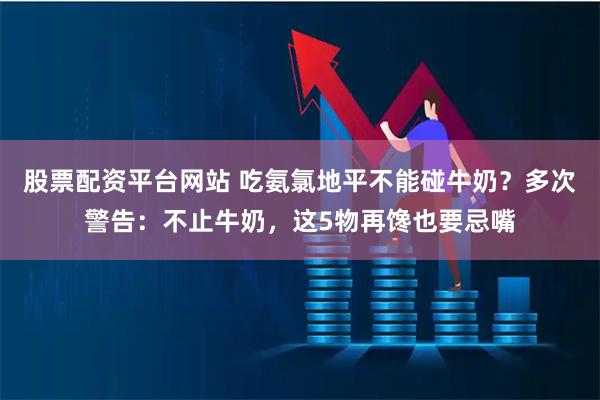 股票配资平台网站 吃氨氯地平不能碰牛奶？多次警告：不止牛奶，这5物再馋也要忌嘴